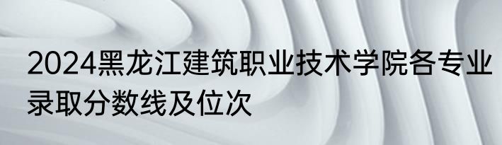 2024黑龙江建筑职业技术学院各专业录取分数线及位次