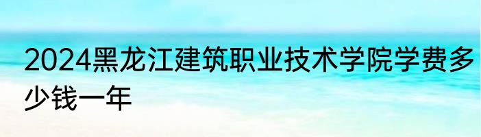2024黑龙江建筑职业技术学院学费多少钱一年