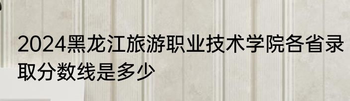 2024黑龙江旅游职业技术学院各省录取分数线是多少