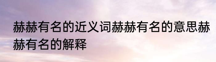 赫赫有名的近义词赫赫有名的意思赫赫有名的解释