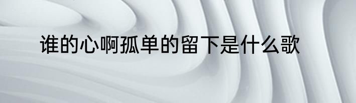 谁的心啊孤单的留下是什么歌
