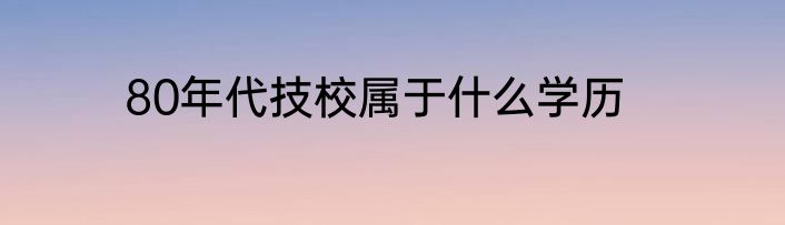 80年代技校属于什么学历