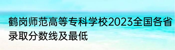 鹤岗师范高等专科学校2023全国各省录取分数线及最低
