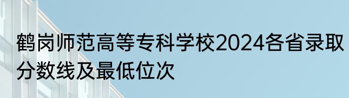 鹤岗师范高等专科学校2024各省录取分数线及最低位次