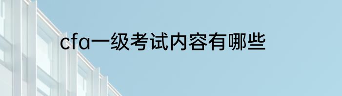 cfa一级考试内容有哪些