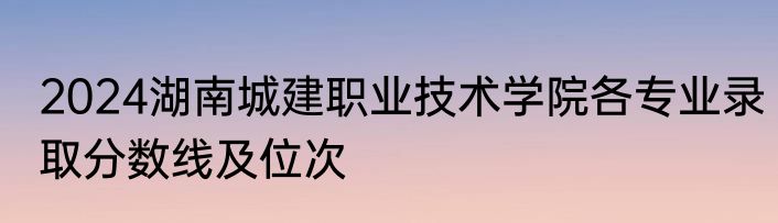 2024湖南城建职业技术学院各专业录取分数线及位次
