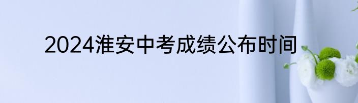 2024淮安中考成绩公布时间