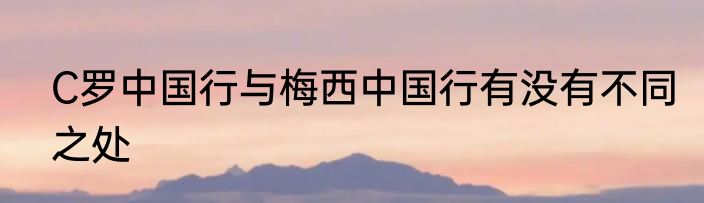 C罗中国行与梅西中国行有没有不同之处
