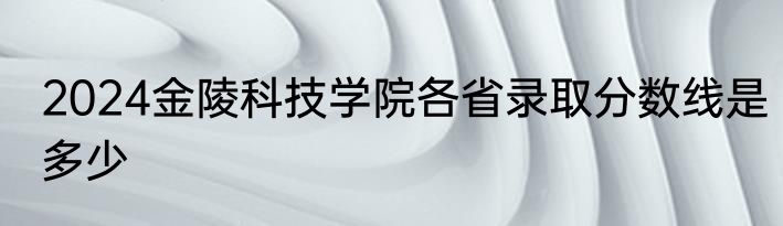 2024金陵科技学院各省录取分数线是多少