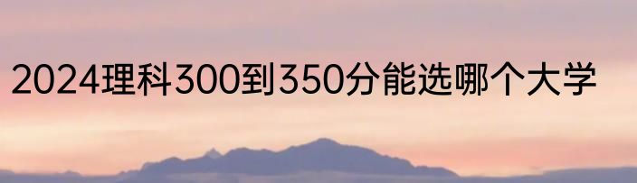 2024理科300到350分能选哪个大学