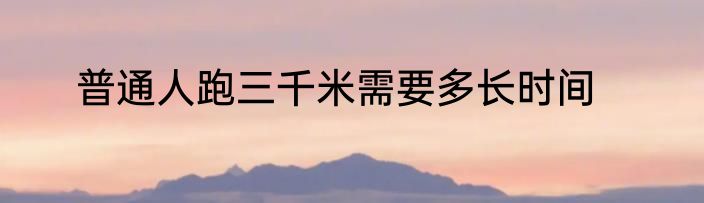 普通人跑三千米需要多长时间