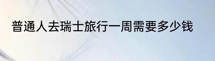 普通人去瑞士旅行一周需要多少钱