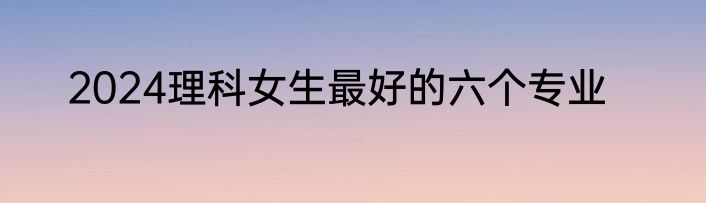 2024理科女生最好的六个专业
