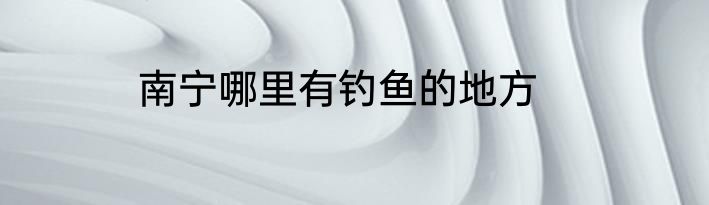 南宁哪里有钓鱼的地方