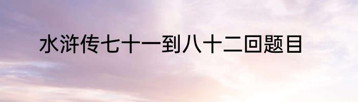 水浒传七十一到八十二回题目