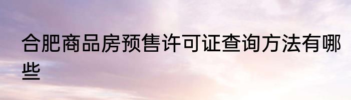 合肥商品房预售许可证查询方法有哪些