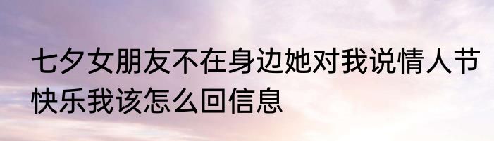 七夕女朋友不在身边她对我说情人节快乐我该怎么回信息
