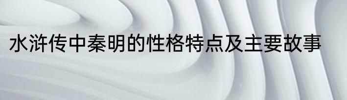 水浒传中秦明的性格特点及主要故事
