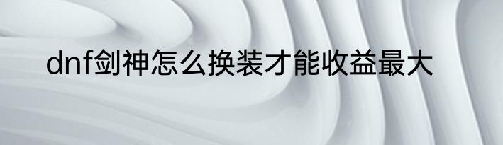 dnf剑神怎么换装才能收益最大