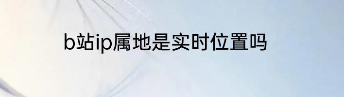 b站ip属地是实时位置吗