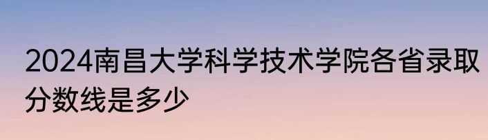 2024南昌大学科学技术学院各省录取分数线是多少