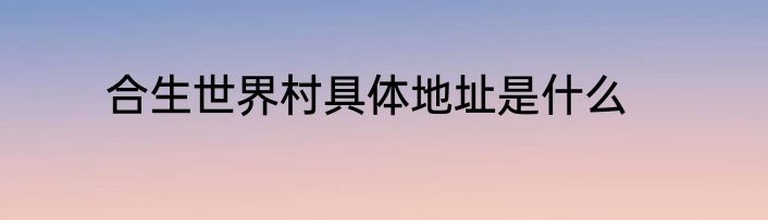 合生世界村具体地址是什么
