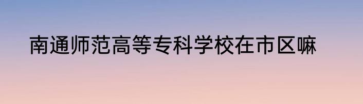 南通师范高等专科学校在市区嘛