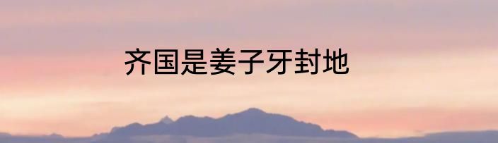 齐国是姜子牙封地