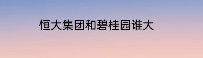 恒大集团和碧桂园谁大