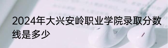 2024年大兴安岭职业学院录取分数线是多少